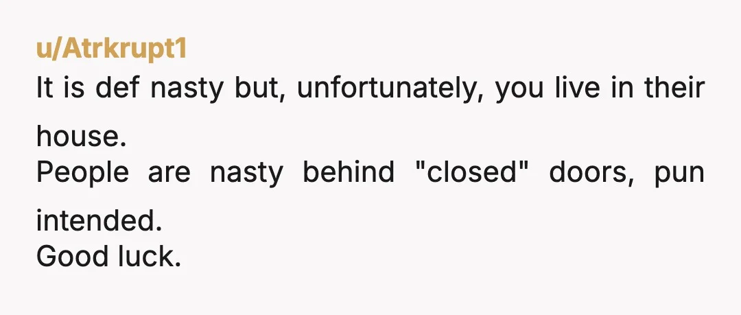 u/Atrkrupt1
It is def nasty but, unfortunately, you live in their house.
People are nasty behind "closed" doors, pun intended.
Good luck.