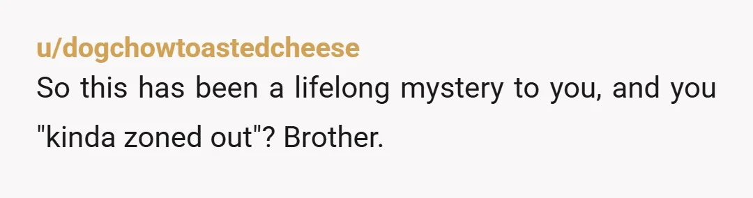 u/dogchowtoastedcheese
So this has been a lifelong mystery to you, and you "kinda zoned out"?  Brother.