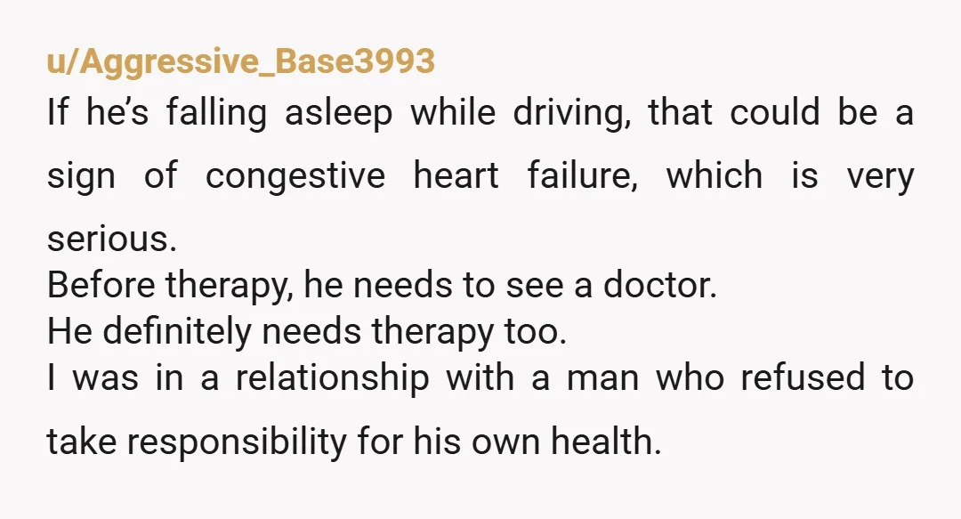 u/Aggressive_Base3993 If he’s falling asleep while driving, that could be a sign of congestive heart failure, which is very serious. Before therapy, he needs to see a doctor. He definitely...