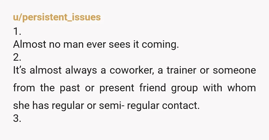 u/persistent_issues 1. Almost no man ever sees it coming. 2. It’s almost always a coworker, a trainer or someone from the past or present friend group with whom she has...
