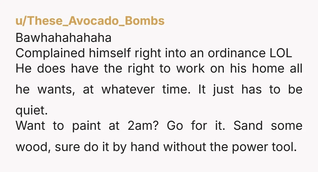u/These_Avocado_Bombs Bawhahahahaha Complained himself right into an ordinance LOL He does have the right to work on his home all he wants, at whatever time. It just has to be...