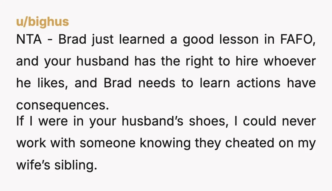 u/bighus NTA - Brad just learned a good lesson in FAFO, and your husband has the right to hire whoever he likes, and Brad needs to learn actions have consequences....