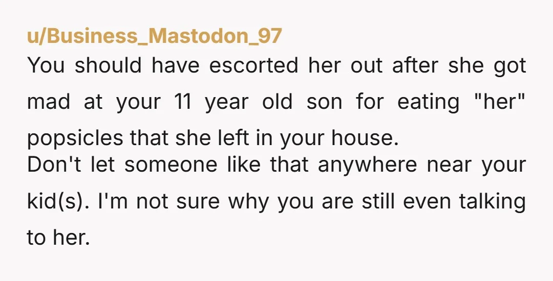 u/Business_Mastodon_97 You should have escorted her out after she got mad at your 11 year old son for eating "her" popsicles that she left in your house. Don't let someone...