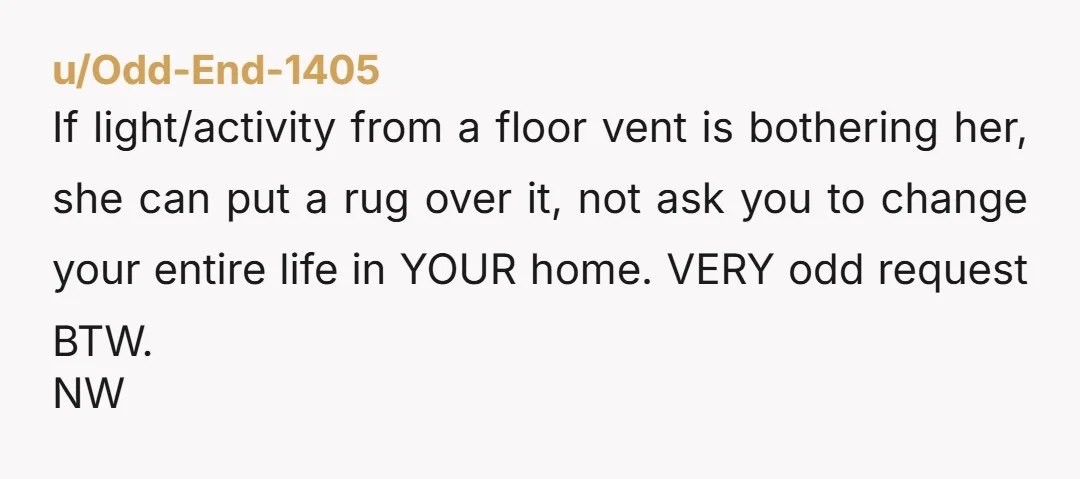 u/Odd-End-1405 If light/activity from a floor vent is bothering her, she can put a rug over it, not ask you to change your entire life in YOUR home. VERY odd...
