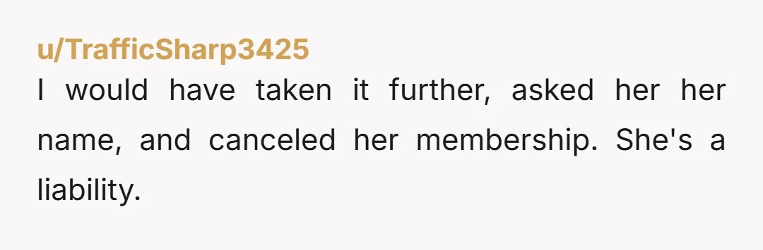 u/TrafficSharp3425
I would have taken it further, asked her her name, and canceled her membership. She's a liability.