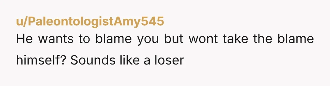 u/PaleontologistAmy545
He wants to blame you but wont take the blame himself? Sounds like a loser