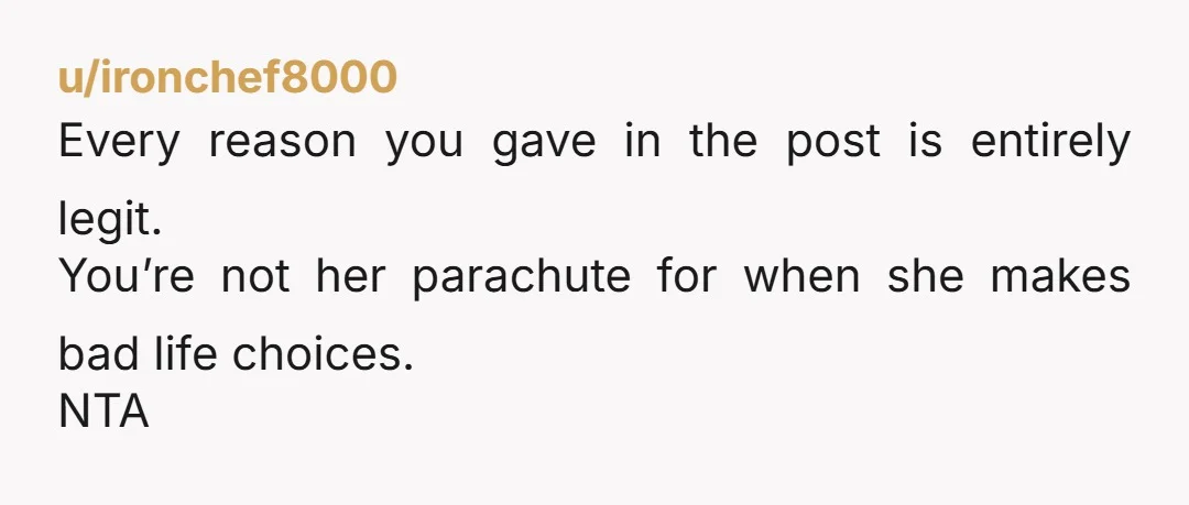 u/ironchef8000
Every reason you gave in the post is entirely legit.
You’re not her parachute for when she makes bad life choices.
NTA