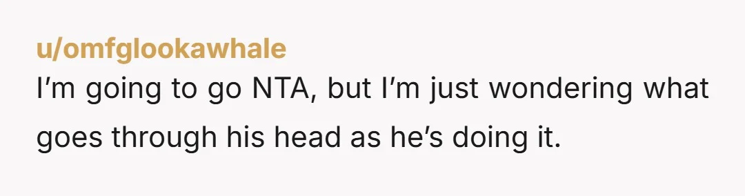 u/omfglookawhale I’m going to go NTA, but I’m just wondering what goes through his head as he’s doing it. Is he excited and wants to tell the story with you?...