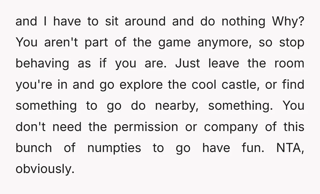 and I have to sit around and do nothing Why? You aren't part of the game anymore, so stop behaving as if you are. Just leave the room you're in...
