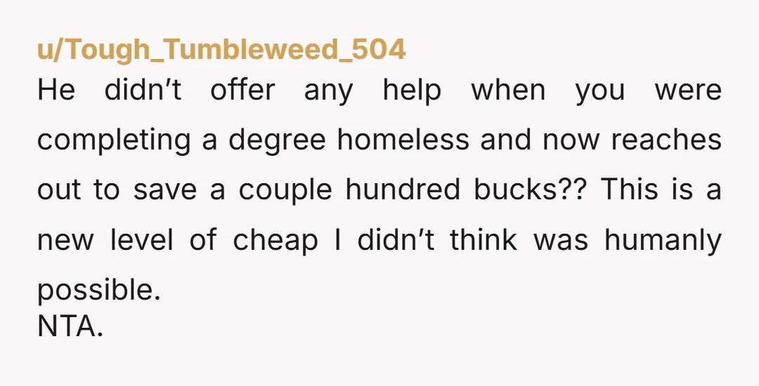 u/Tough_Tumbleweed_504 He didn’t offer any help when you were completing a degree homeless and now reaches out to save a couple hundred bucks?? This is a new level of cheap...