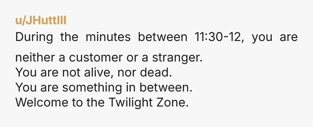 u/JHuttIII During the minutes between 11:30-12, you are neither a customer or a stranger. You are not alive, nor dead. You are something in between. Welcome to the Twilight Zone.
