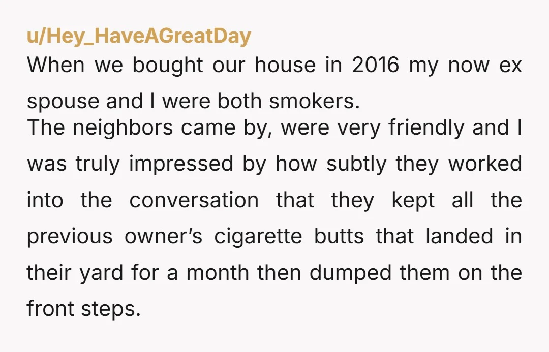 u/Hey_HaveAGreatDay When we bought our house in 2016 my now ex spouse and I were both smokers. The neighbors came by, were very friendly and I was truly impressed by...
