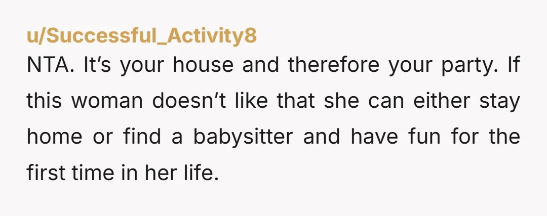 u/Successful_Activity8 NTA. It’s your house and therefore your party. If this woman doesn’t like that she can either stay home or find a babysitter and have fun for the first...