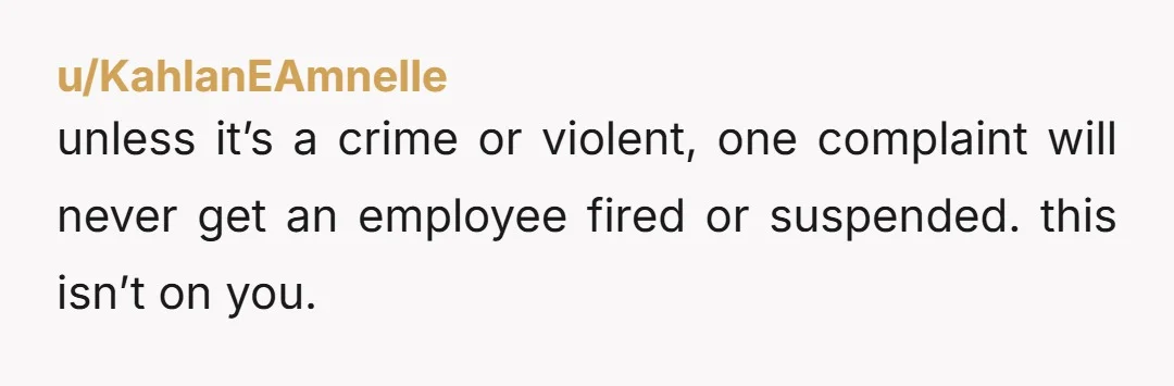 u/KahlanEAmnelle
unless it’s a crime or violent, one complaint will never get an employee fired or suspended. this isn’t on you.