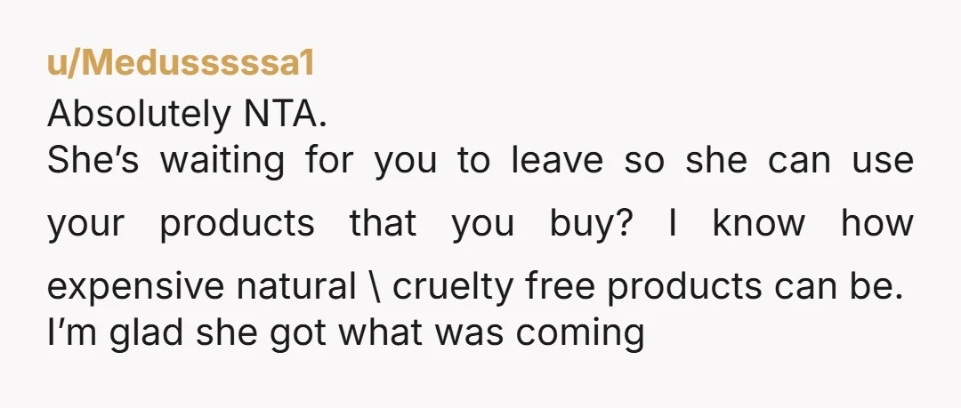 u/Medusssssa1 Absolutely NTA. She’s waiting for you to leave so she can use your products that you buy? I know how expensive natural \ cruelty free products can be. I’m...