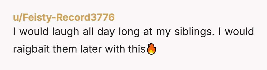 u/Feisty-Record3776
I would laugh all day long at my siblings. I would raigbait them later with this🔥