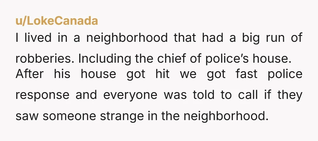 u/LokeCanada I lived in a neighborhood that had a big run of robberies. Including the chief of police’s house. After his house got hit we got fast police response and...