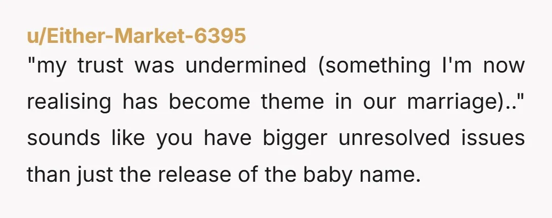 u/Either-Market-6395 "my trust was undermined (something I'm now realising has become theme in our marriage).." sounds like you have bigger unresolved issues than just the release of the baby name.