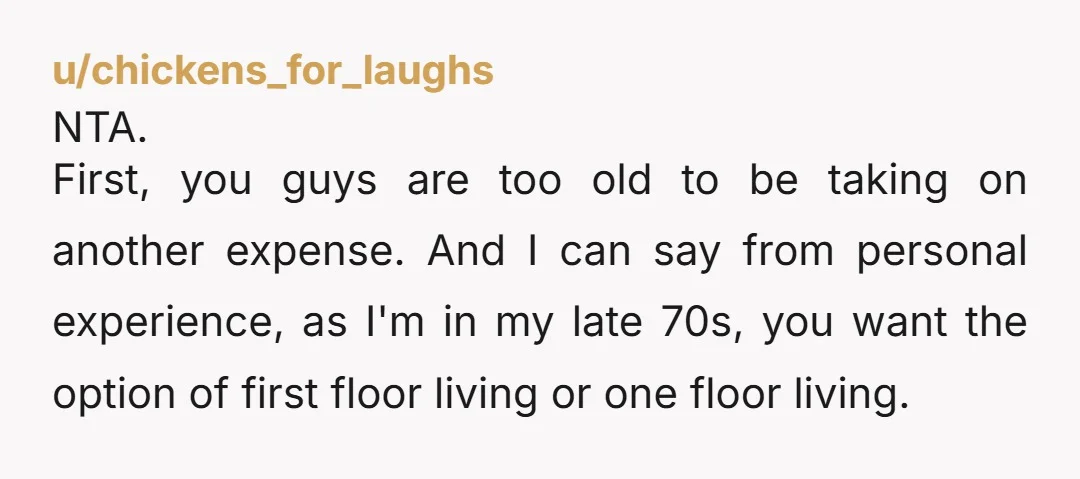 u/chickens_for_laughs NTA. First, you guys are too old to be taking on another expense. And I can say from personal experience, as I'm in my late 70s, you want the...
