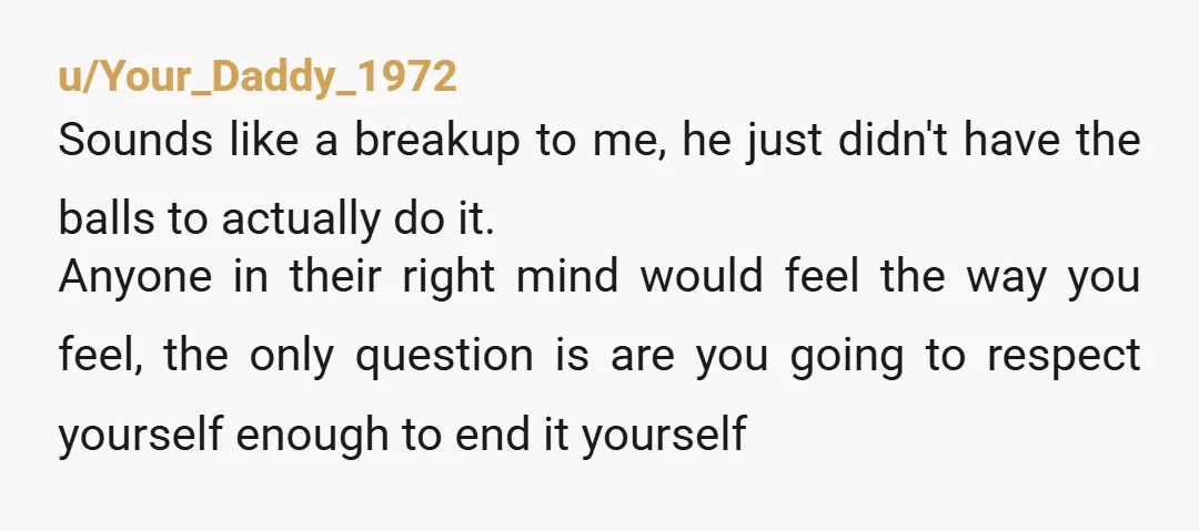 u/Your_Daddy_1972 Sounds like a breakup to me, he just didn't have the balls to actually do it. Anyone in their right mind would feel the way you feel, the only...