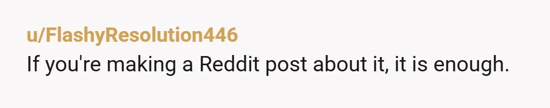 u/FlashyResolution446 If you're making a Reddit post about it, it is enough.