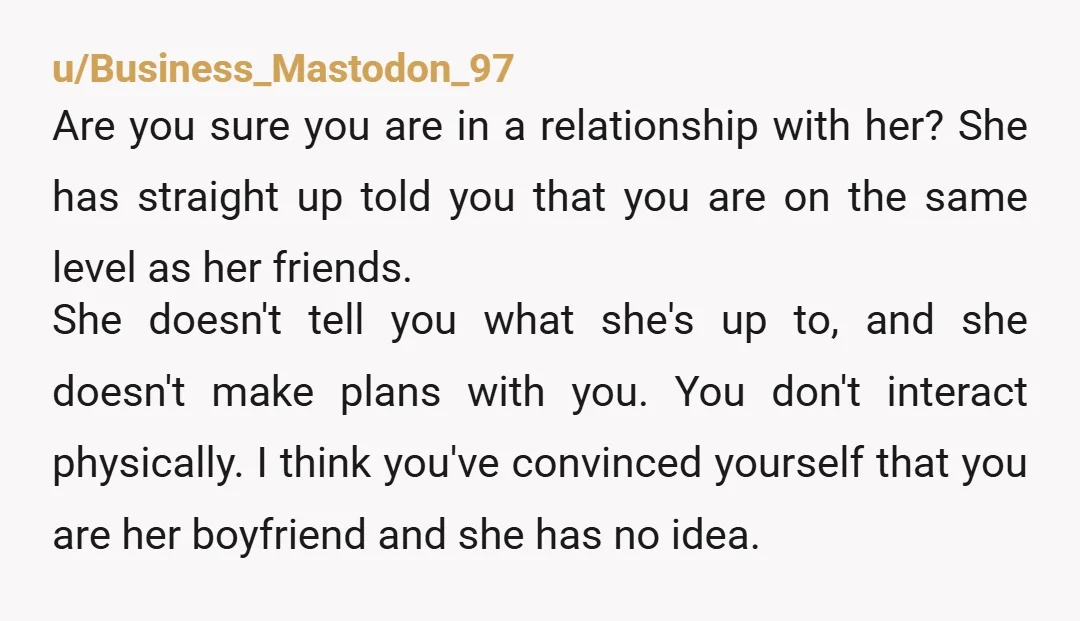 u/Business_Mastodon_97 Are you sure you are in a relationship with her? She has straight up told you that you are on the same level as her friends. She doesn't tell...
