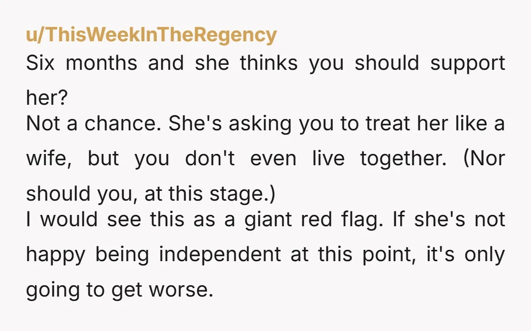 u/ThisWeekInTheRegency Six months and she thinks you should support her? Not a chance. She's asking you to treat her like a wife, but you don't even live together. (Nor should...