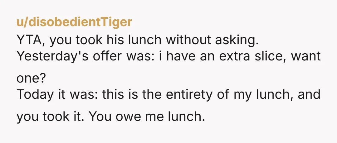 u/disobedientTiger YTA, you took his lunch without asking. Yesterday's offer was: i have an extra slice, want one? Today it was: this is the entirety of my lunch, and you...