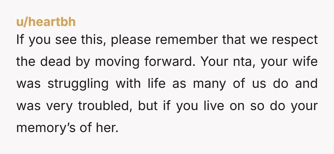 u/heartbh If you see this, please remember that we respect the dead by moving forward. Your nta, your wife was struggling with life as many of us do and was...