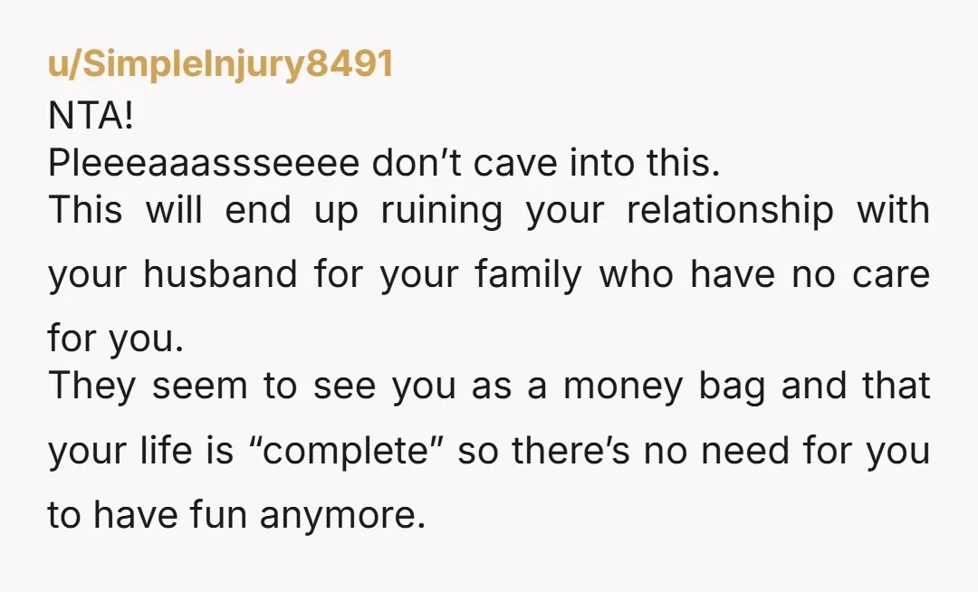 u/SimpleInjury8491 NTA! Pleeeaaassseeee don’t cave into this. This will end up ruining your relationship with your husband for your family who have no care for you. They seem to see...