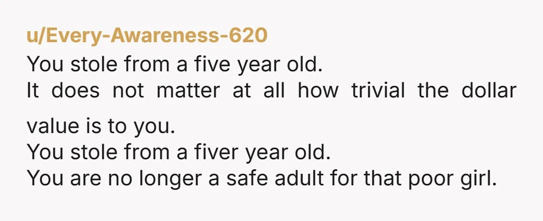 u/Every-Awareness-620 You stole from a five year old. It does not matter at all how trivial the dollar value is to you. You stole from a fiver year old. You...