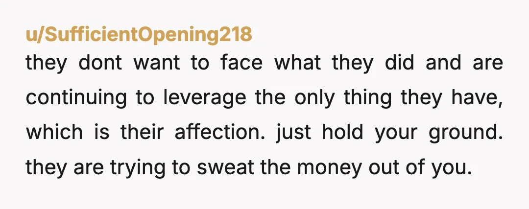 u/SufficientOpening218 they dont want to face what they did and are continuing to leverage the only thing they have, which is their affection. just hold your ground. they are trying...