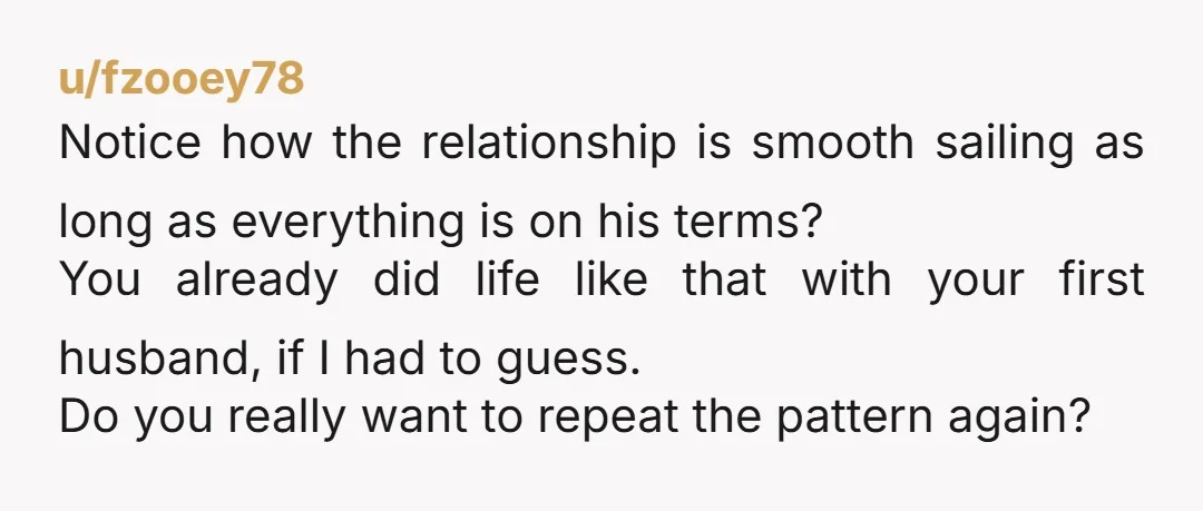 u/fzooey78 Notice how the relationship is smooth sailing as long as everything is on his terms? You already did life like that with your first husband, if I had to...