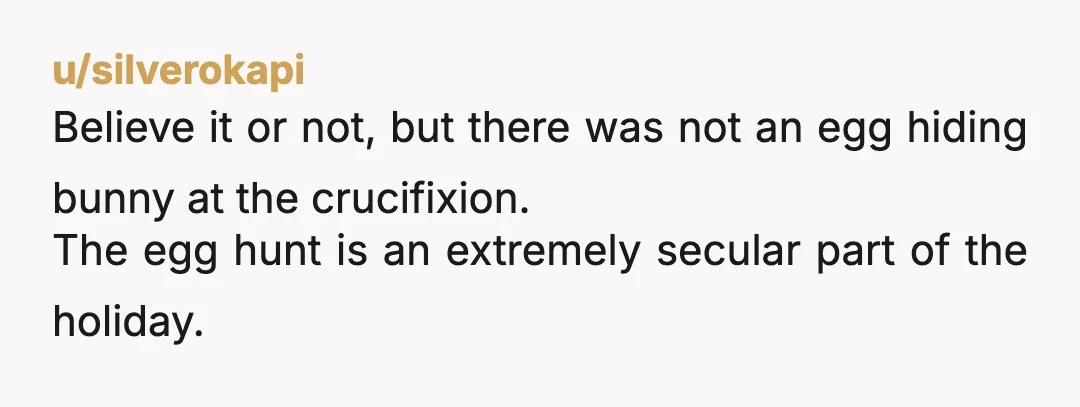 u/silverokapi
Believe it or not, but there was not an egg hiding bunny at the crucifixion.
The egg hunt is an extremely secular part of the holiday.