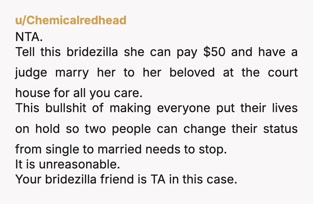 u/Chemicalredhead NTA. Tell this bridezilla she can pay $50 and have a judge marry her to her beloved at the court house for all you care. This bullshit of making...