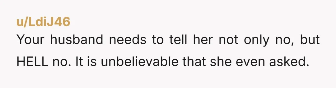 u/LdiJ46 Your husband needs to tell her not only no, but HELL no. It is unbelievable that she even asked.