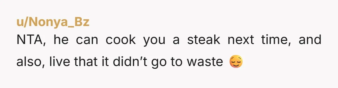 u/Nonya_Bz NTA, he can cook you a steak next time, and also, live that it didn’t go to waste 😌