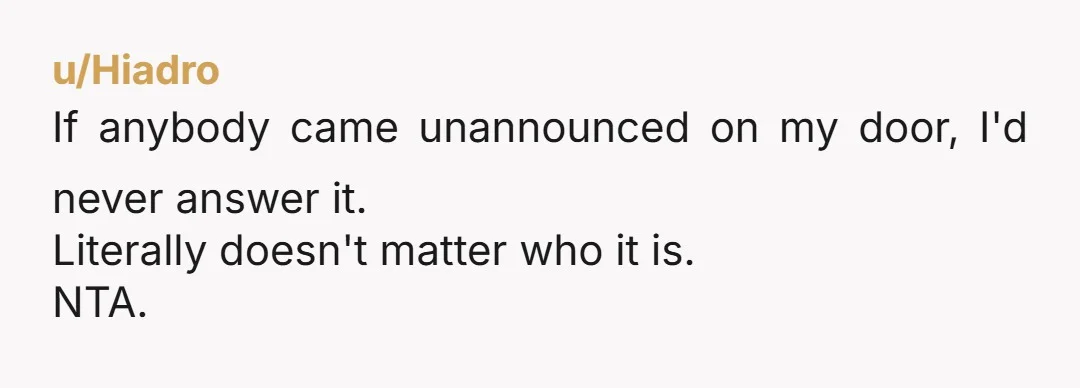 u/Hiadro If anybody came unannounced on my door, I'd never answer it. Literally doesn't matter who it is. NTA.