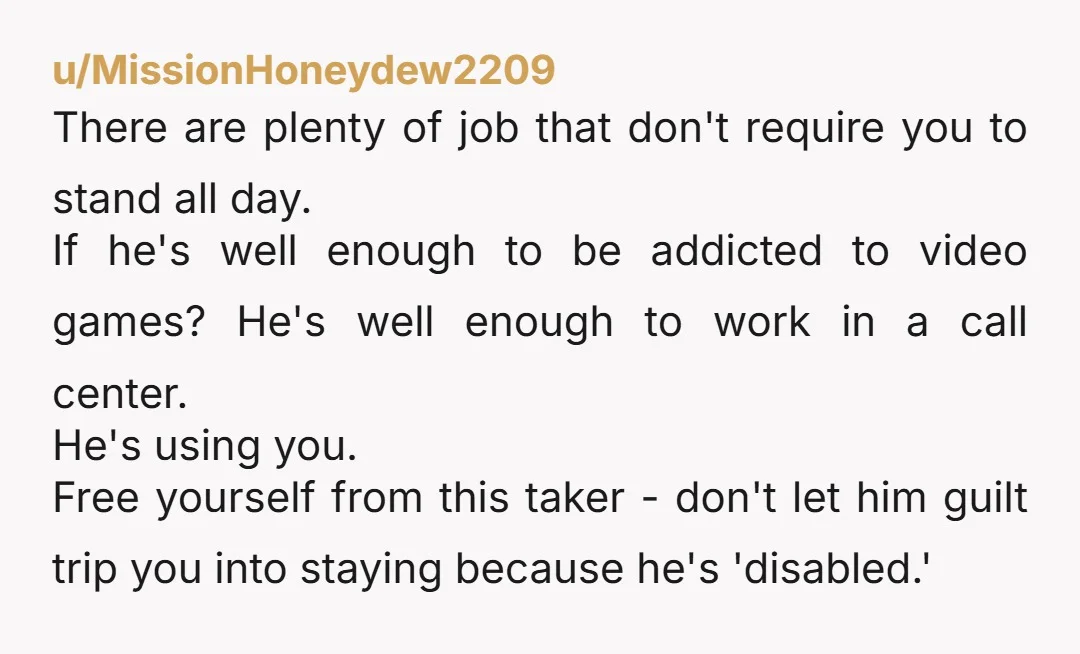 u/MissionHoneydew2209 There are plenty of job that don't require you to stand all day. If he's well enough to be addicted to video games? He's well enough to work in...
