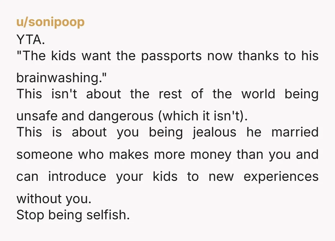 u/sonipoop YTA. "The kids want the passports now thanks to his brainwashing." This isn't about the rest of the world being unsafe and dangerous (which it isn't). This is about...