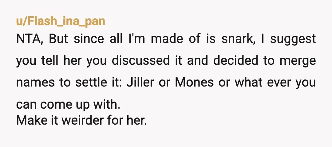 u/Flash_ina_pan NTA, But since all I'm made of is snark, I suggest you tell her you discussed it and decided to merge names to settle it: Jiller or Mones or...