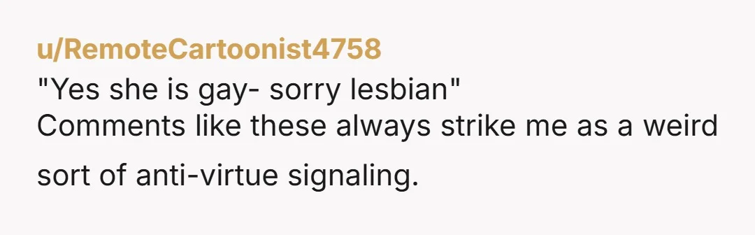 u/RemoteCartoonist4758 "Yes she is gay- sorry lesbian" Comments like these always strike me as a weird sort of anti-virtue signaling. You can edit before you hit post. You have the...