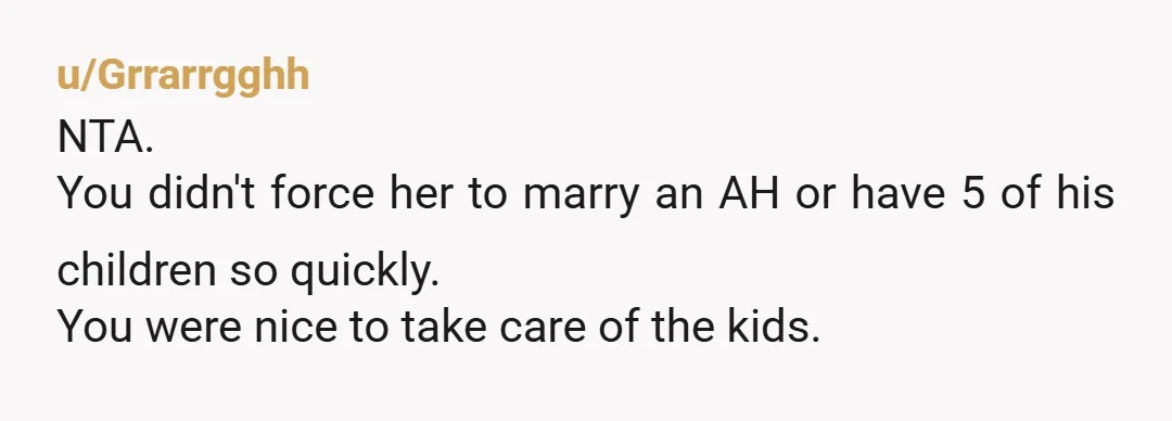 u/Grrarrgghh
NTA.
You didn't force her to marry an AH or have 5 of his children so quickly.
You were nice to take care of the kids.