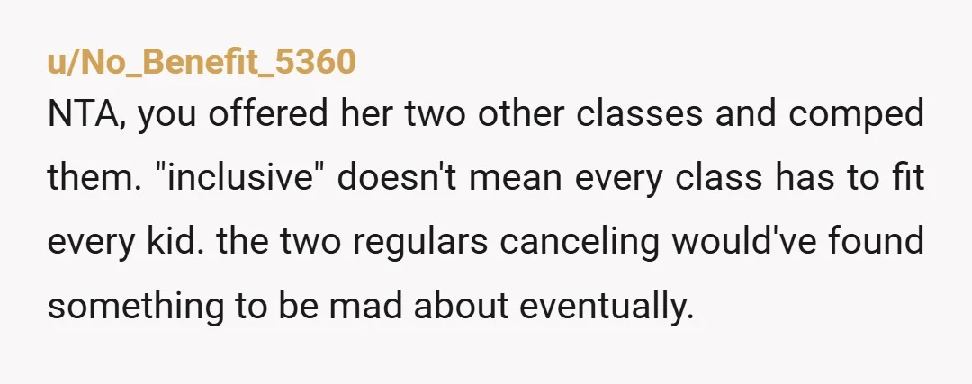 u/No_Benefit_5360 NTA, you offered her two other classes and comped them. "inclusive" doesn't mean every class has to fit every kid. the two regulars canceling would've found something to be...