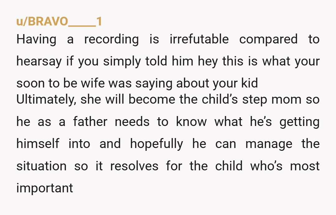 u/BRAVO_____1 Having a recording is irrefutable compared to hearsay if you simply told him hey this is what your soon to be wife was saying about your kid Ultimately, she...