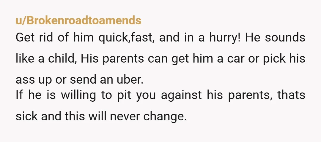 u/Brokenroadtoamends Get rid of him quick,fast, and in a hurry! He sounds like a child, His parents can get him a car or pick his ass up or send an...