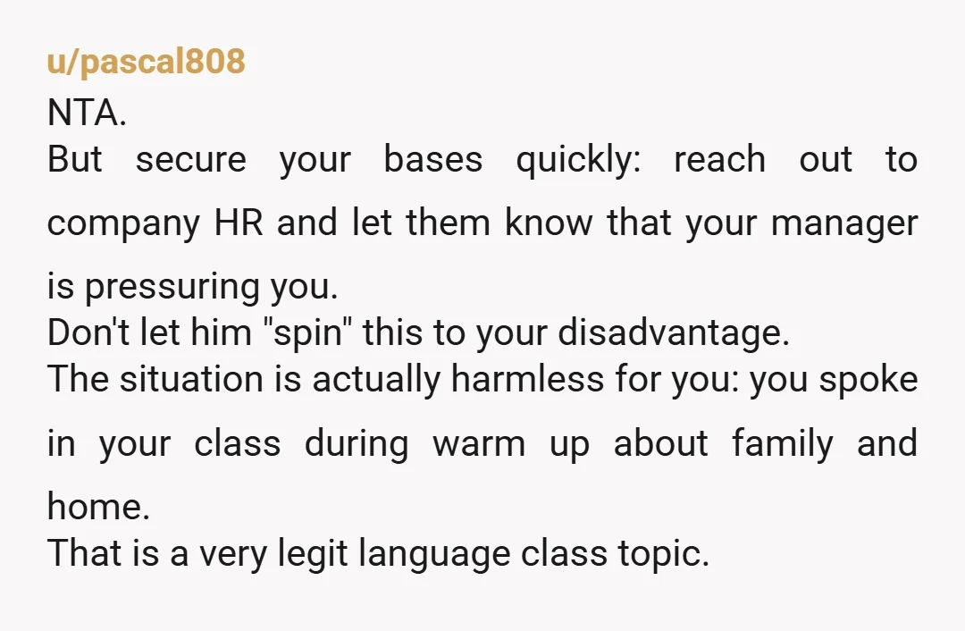 u/pascal808 NTA. But secure your bases quickly: reach out to company HR and let them know that your manager is pressuring you. Don't let him "spin" this to your disadvantage....