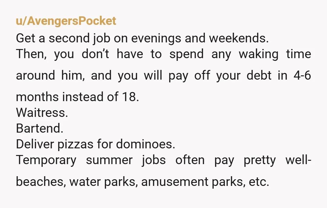 u/AvengersPocket Get a second job on evenings and weekends. Then, you don’t have to spend any waking time around him, and you will pay off your debt in 4-6 months...