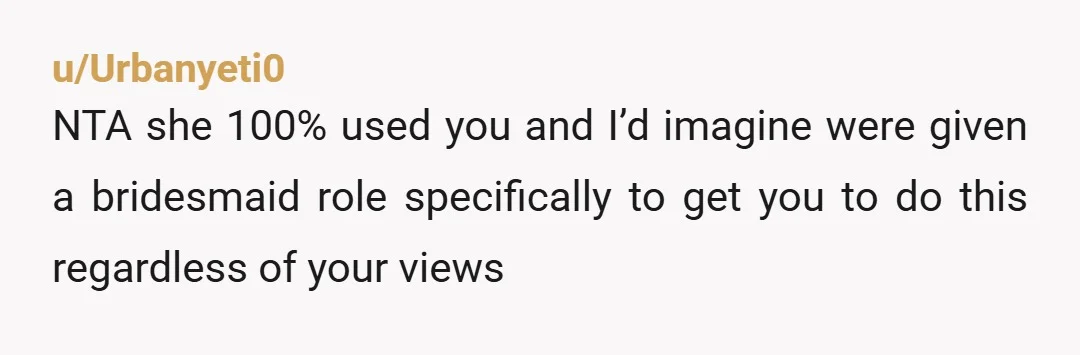 u/Urbanyeti0
NTA she 100% used you and I’d imagine were given a bridesmaid role specifically to get you to do this regardless of your views