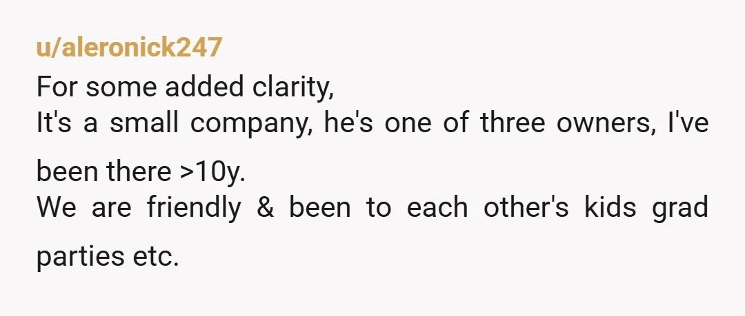 u/aleronick247 For some added clarity, It's a small company, he's one of three owners, I've been there >10y. We are friendly & been to each other's kids grad parties etc....